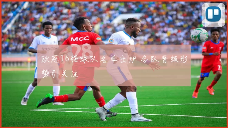 欧冠16强球队名单出炉 各队晋级形势引关注