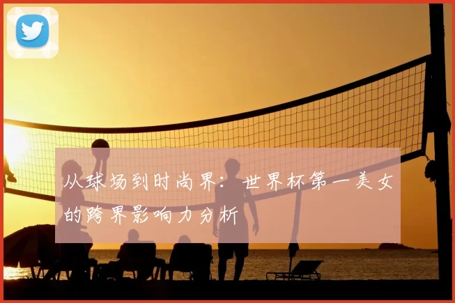 从球场到时尚界：世界杯第一美女的跨界影响力分析
