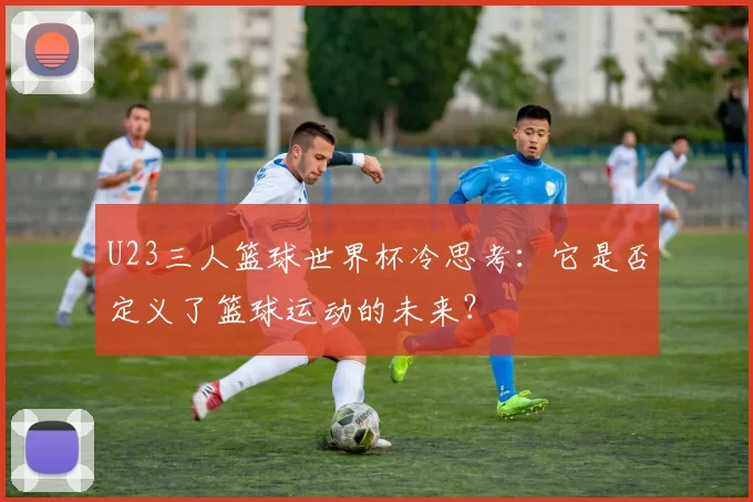 U23三人篮球世界杯冷思考:它是否定义了篮球运动的未来?