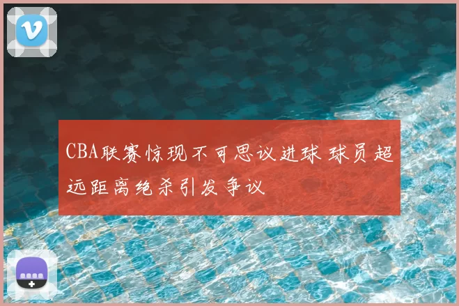 CBA联赛惊现不可思议进球 球员超远距离绝杀引发争议