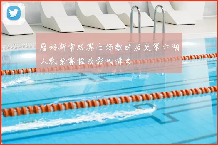 詹姆斯常规赛出场数达历史第六湖人剩余赛程或影响排名