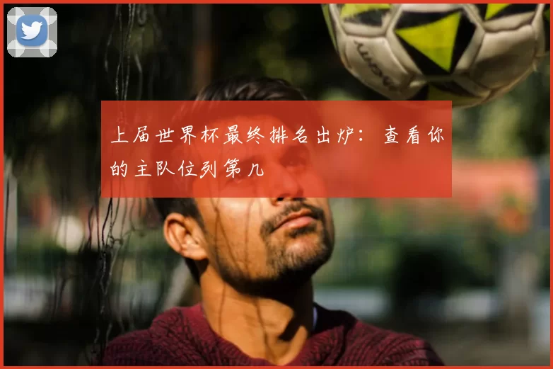 上届世界杯最终排名出炉：查看你的主队位列第几