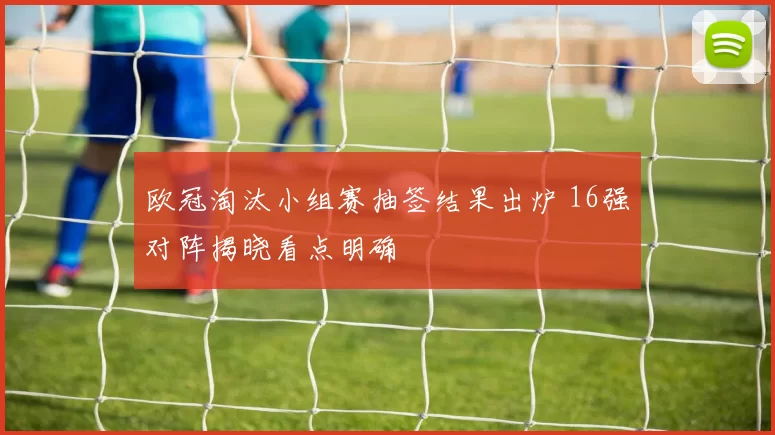 欧冠淘汰小组赛抽签结果出炉 16强对阵揭晓看点明确