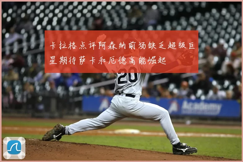 卡拉格点评阿森纳前场缺乏超级巨星期待萨卡和厄德高能崛起