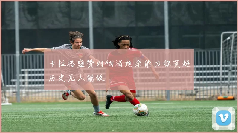 卡拉格盛赞利物浦绝杀能力称英超历史无人能敌