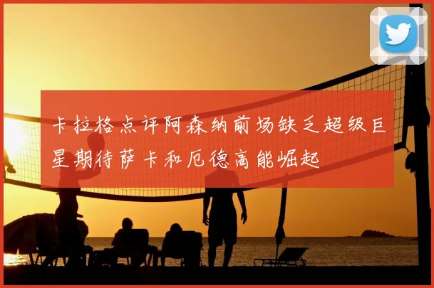 卡拉格点评阿森纳前场缺乏超级巨星期待萨卡和厄德高能崛起
