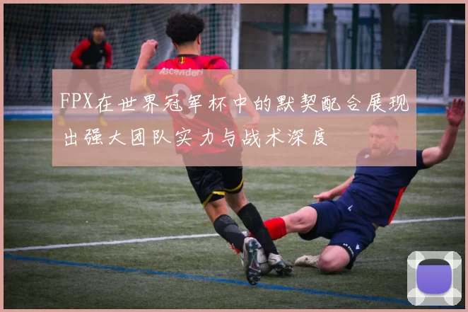 FPX在世界冠军杯中的默契配合展现出强大团队实力与战术深度