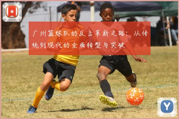 广州篮球队的反击革新之路:从传统到现代的全面转型与突破