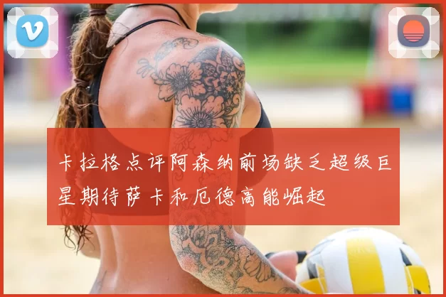 卡拉格点评阿森纳前场缺乏超级巨星期待萨卡和厄德高能崛起