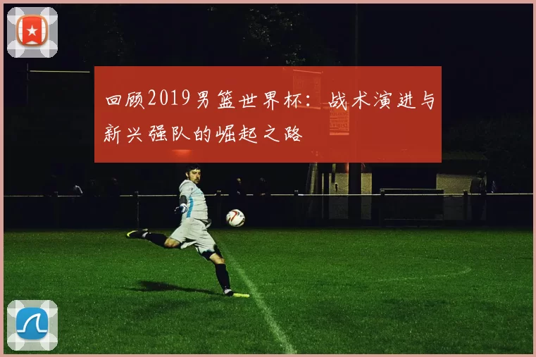 回顾2019男篮世界杯：战术演进与新兴强队的崛起之路