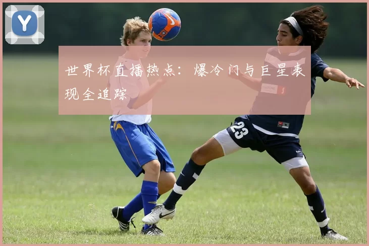 世界杯直播热点:爆冷门与巨星表现全追踪