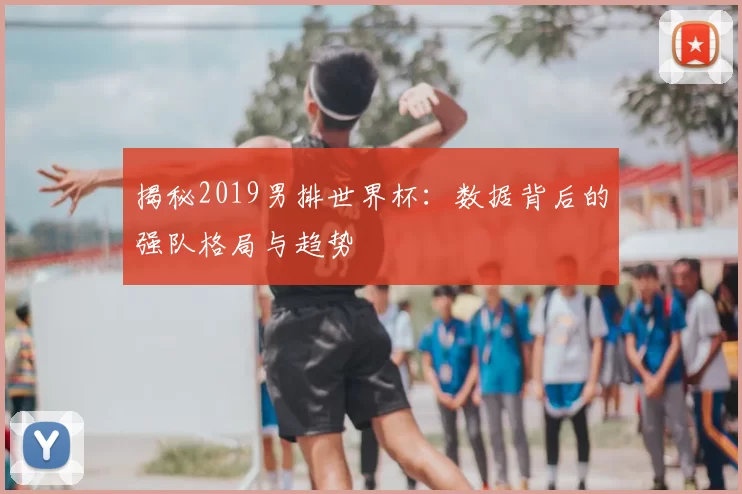 揭秘2019男排世界杯：数据背后的强队格局与趋势