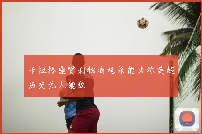 卡拉格盛赞利物浦绝杀能力称英超历史无人能敌
