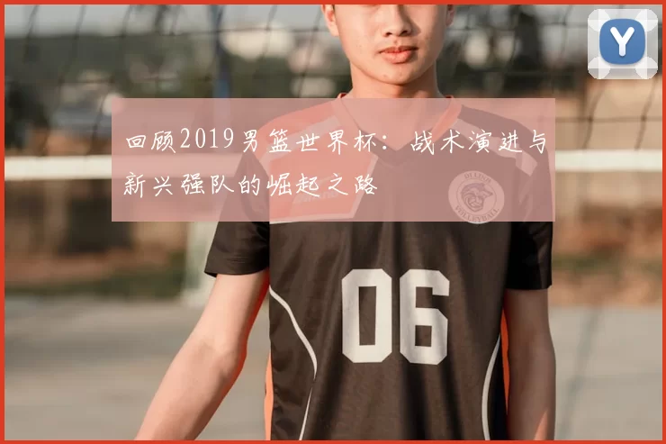 回顾2019男篮世界杯：战术演进与新兴强队的崛起之路