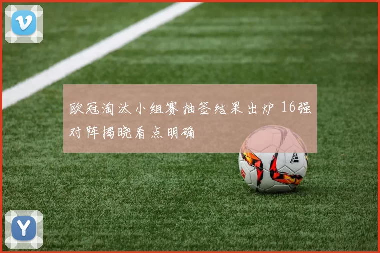 欧冠淘汰小组赛抽签结果出炉 16强对阵揭晓看点明确