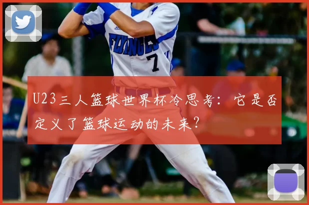 U23三人篮球世界杯冷思考:它是否定义了篮球运动的未来?