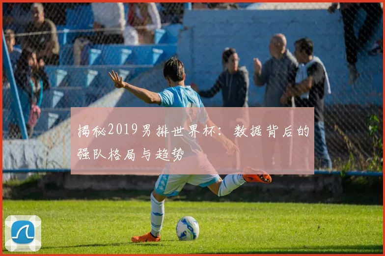 揭秘2019男排世界杯：数据背后的强队格局与趋势