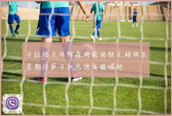 卡拉格点评阿森纳前场缺乏超级巨星期待萨卡和厄德高能崛起