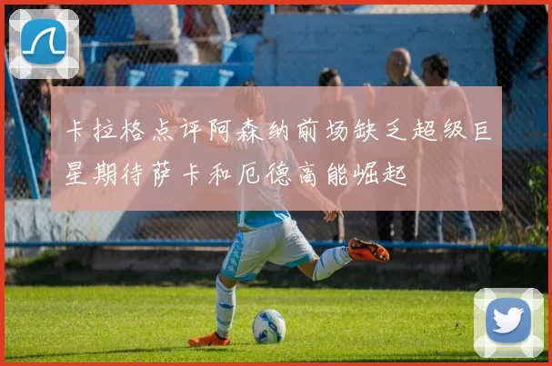 卡拉格点评阿森纳前场缺乏超级巨星期待萨卡和厄德高能崛起