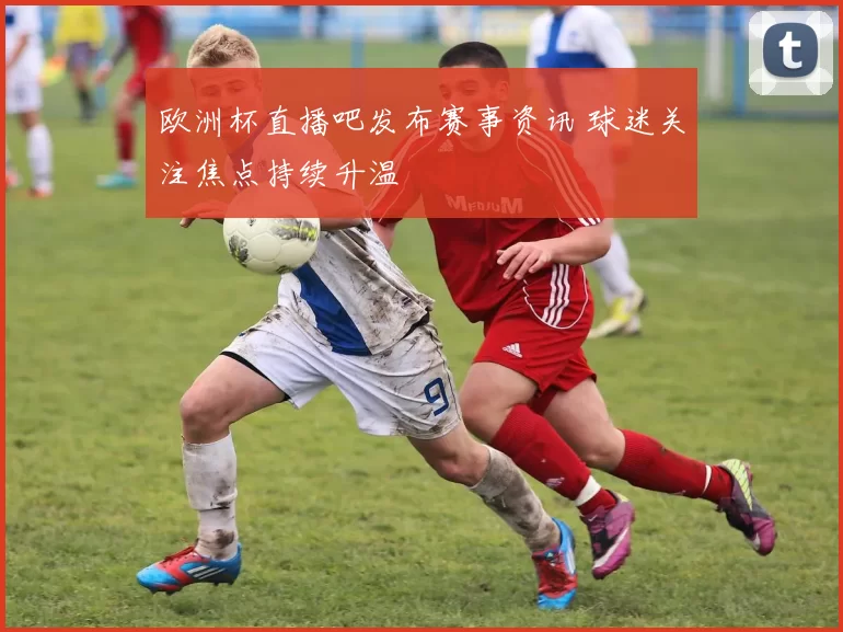 欧洲杯直播吧发布赛事资讯 球迷关注焦点持续升温
