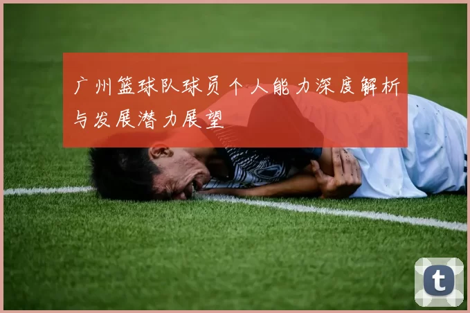 广州篮球队球员个人能力深度解析与发展潜力展望