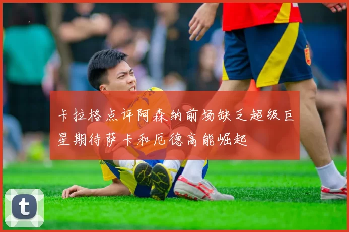 卡拉格点评阿森纳前场缺乏超级巨星期待萨卡和厄德高能崛起