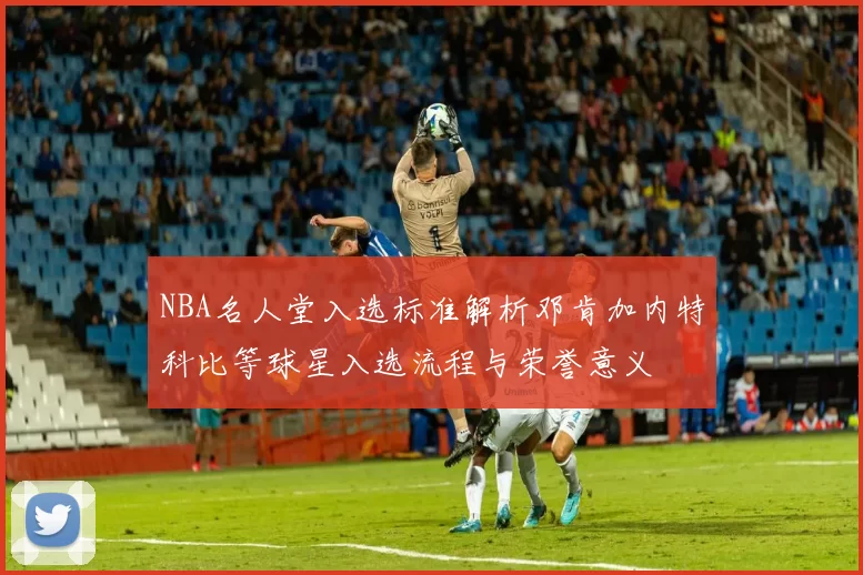 NBA名人堂入选标准解析邓肯加内特科比等球星入选流程与荣誉意义