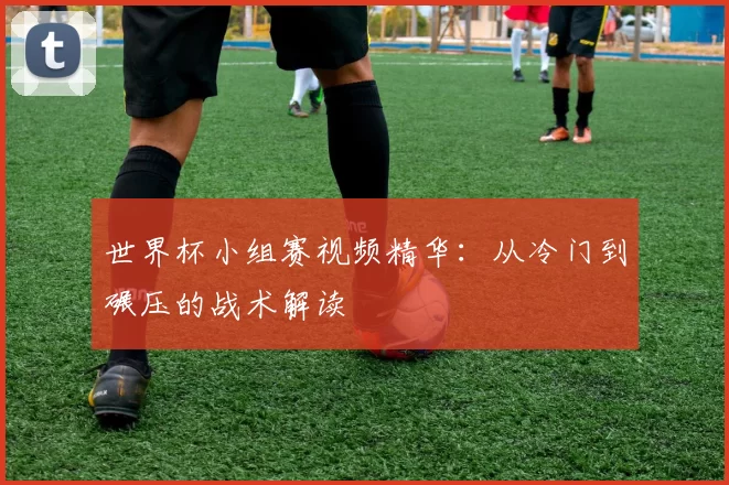 世界杯小组赛视频精华：从冷门到碾压的战术解读