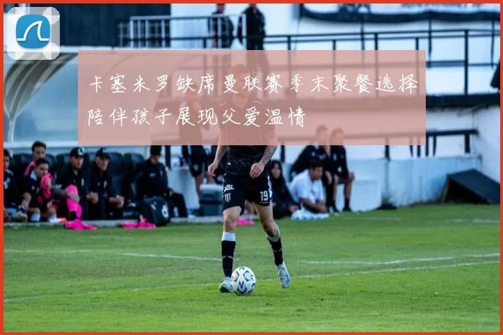 卡塞米罗缺席曼联赛季末聚餐选择陪伴孩子展现父爱温情