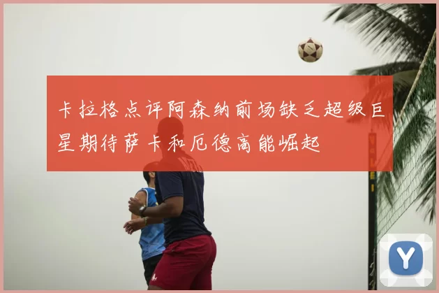 卡拉格点评阿森纳前场缺乏超级巨星期待萨卡和厄德高能崛起