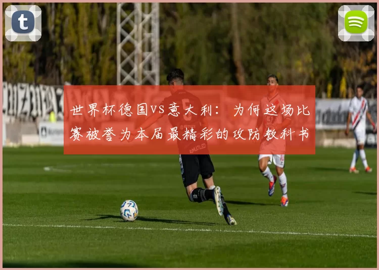 世界杯德国vs意大利：为何这场比赛被誉为本届最精彩的攻防教科书