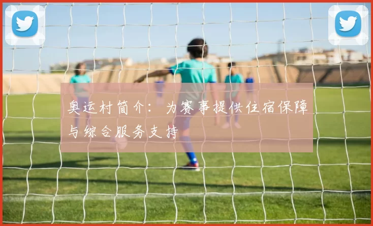 奥运村简介：为赛事提供住宿保障与综合服务支持