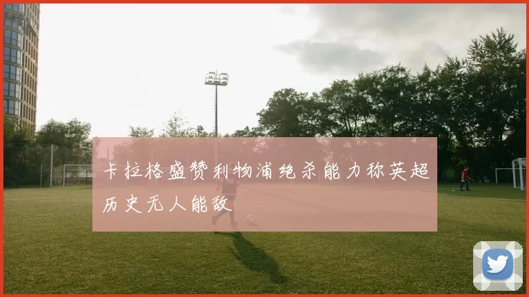 卡拉格盛赞利物浦绝杀能力称英超历史无人能敌