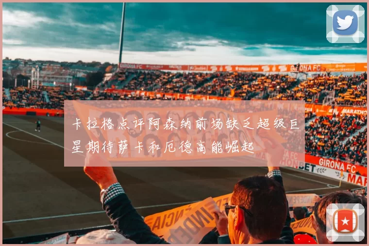 卡拉格点评阿森纳前场缺乏超级巨星期待萨卡和厄德高能崛起