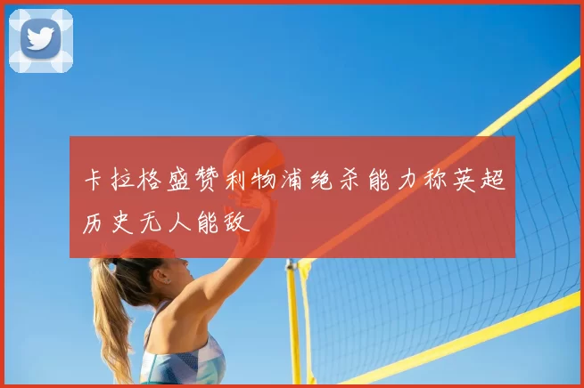 卡拉格盛赞利物浦绝杀能力称英超历史无人能敌