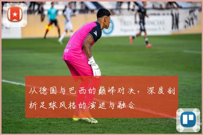 从德国与巴西的巅峰对决，深度剖析足球风格的演进与融合