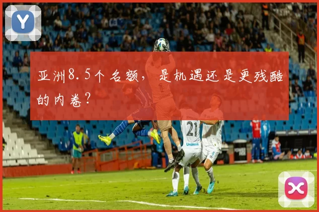亚洲8.5个名额，是机遇还是更残酷的内卷？
