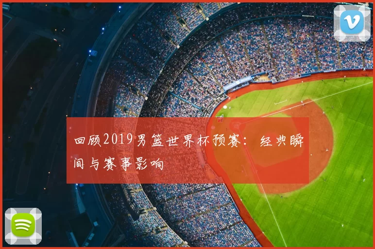 回顾2019男篮世界杯预赛：经典瞬间与赛事影响