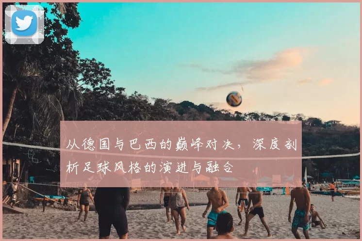 从德国与巴西的巅峰对决，深度剖析足球风格的演进与融合