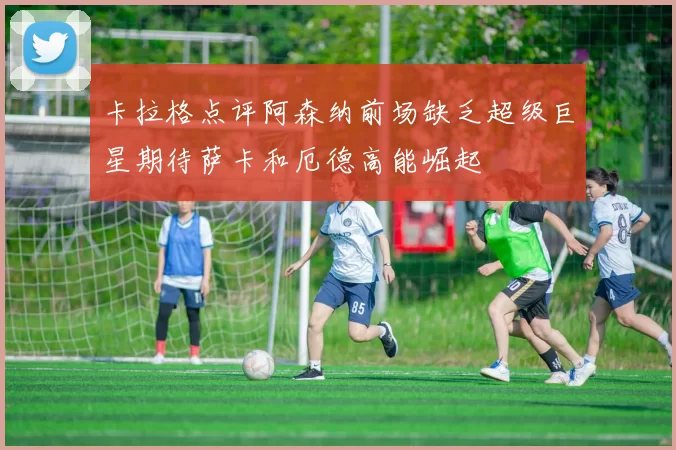 卡拉格点评阿森纳前场缺乏超级巨星期待萨卡和厄德高能崛起