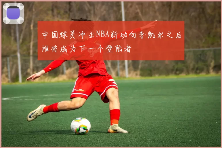 中国球员冲击NBA新动向李凯尔之后谁将成为下一个登陆者