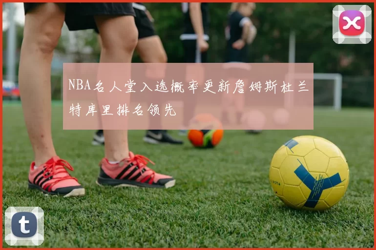 NBA名人堂入选概率更新詹姆斯杜兰特库里排名领先