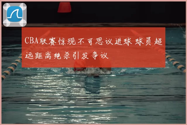 CBA联赛惊现不可思议进球 球员超远距离绝杀引发争议