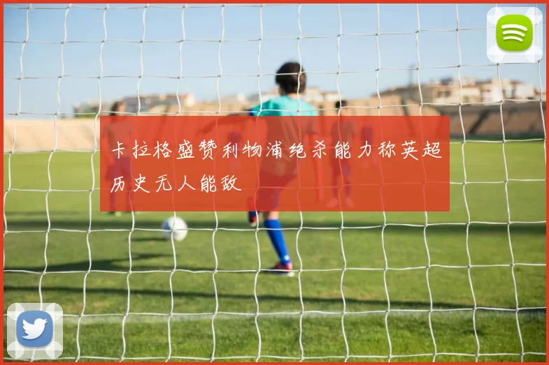 卡拉格盛赞利物浦绝杀能力称英超历史无人能敌