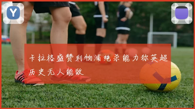 卡拉格盛赞利物浦绝杀能力称英超历史无人能敌