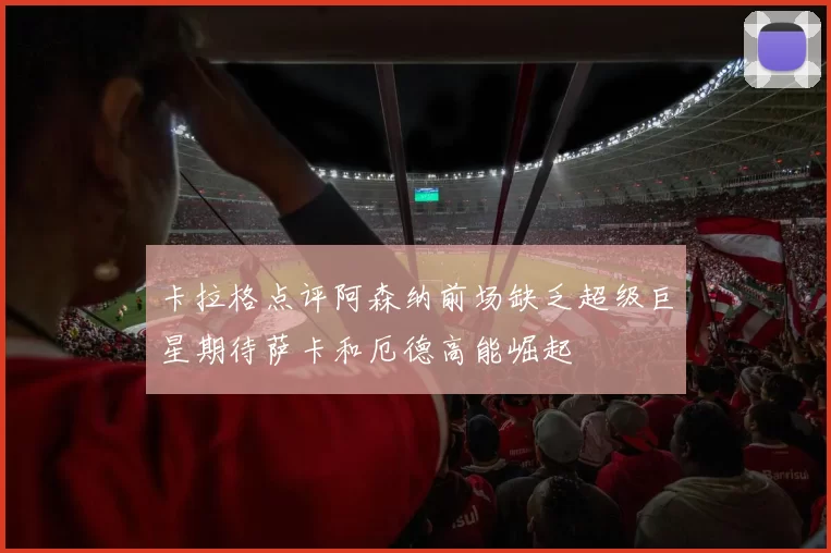 卡拉格点评阿森纳前场缺乏超级巨星期待萨卡和厄德高能崛起