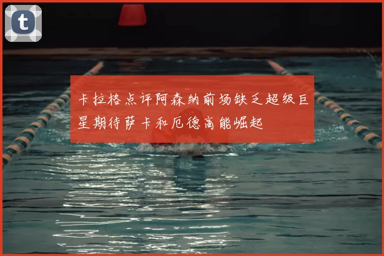 卡拉格点评阿森纳前场缺乏超级巨星期待萨卡和厄德高能崛起