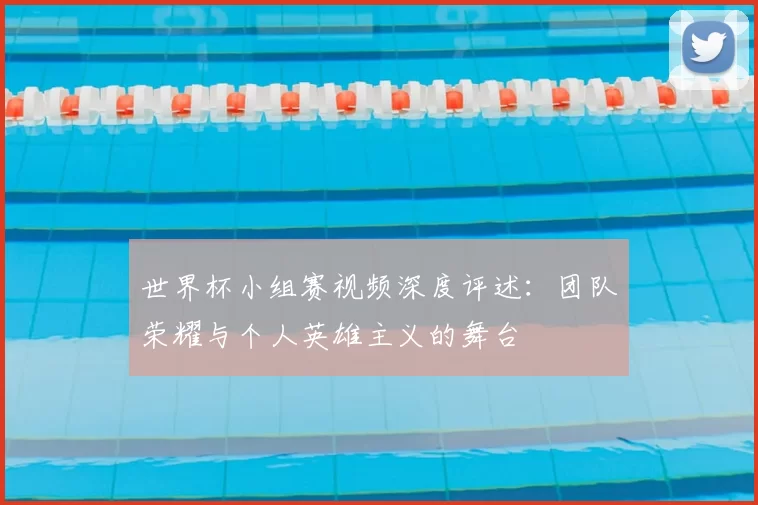 世界杯小组赛视频深度评述：团队荣耀与个人英雄主义的舞台