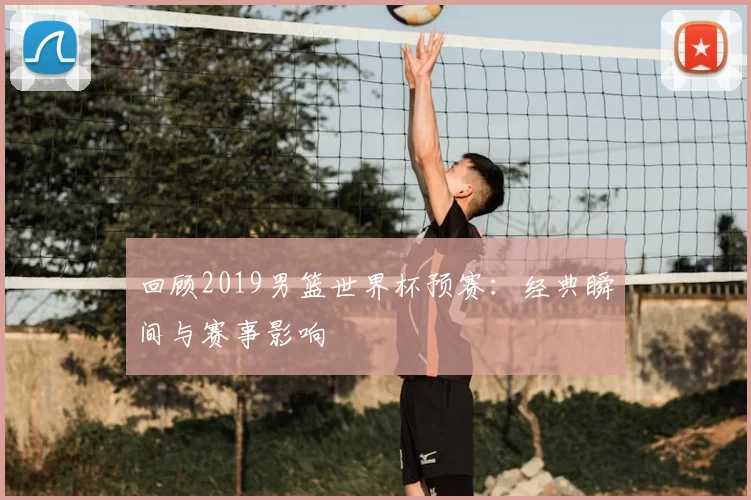回顾2019男篮世界杯预赛：经典瞬间与赛事影响