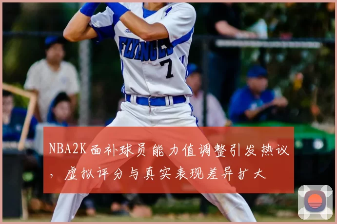 NBA2K面补球员能力值调整引发热议，虚拟评分与真实表现差异扩大